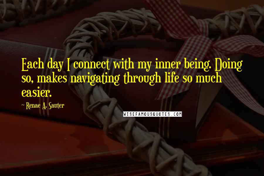 Renae A. Sauter Quotes: Each day I connect with my inner being. Doing so, makes navigating through life so much easier.