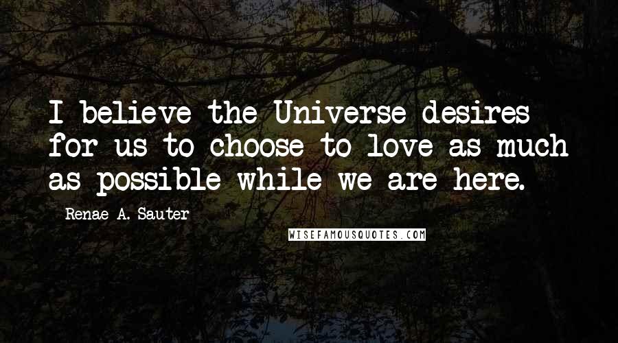 Renae A. Sauter Quotes: I believe the Universe desires for us to choose to love as much as possible while we are here.