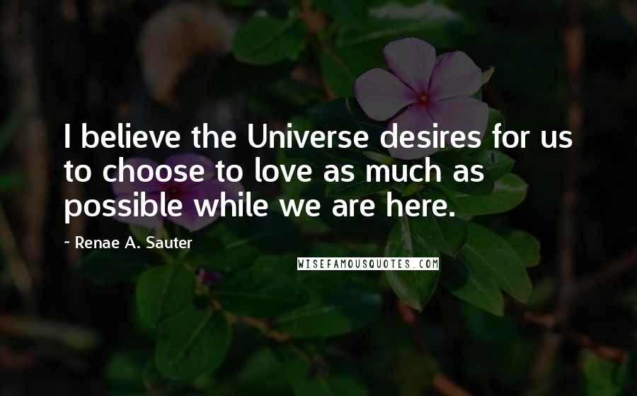 Renae A. Sauter Quotes: I believe the Universe desires for us to choose to love as much as possible while we are here.