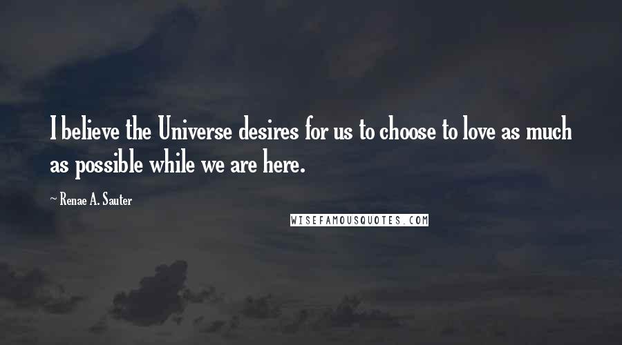 Renae A. Sauter Quotes: I believe the Universe desires for us to choose to love as much as possible while we are here.