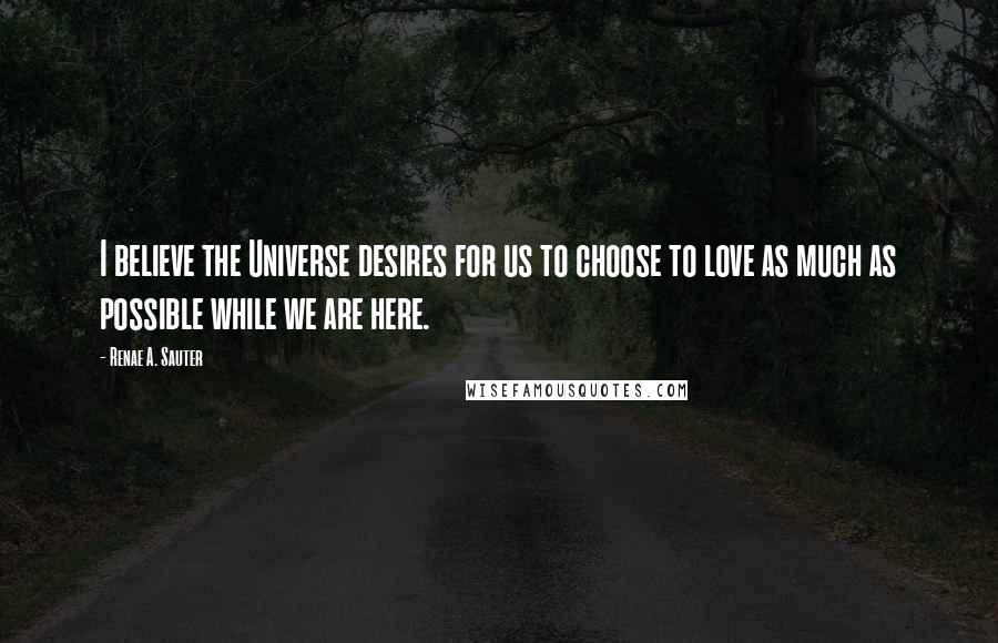 Renae A. Sauter Quotes: I believe the Universe desires for us to choose to love as much as possible while we are here.