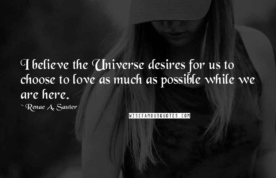 Renae A. Sauter Quotes: I believe the Universe desires for us to choose to love as much as possible while we are here.