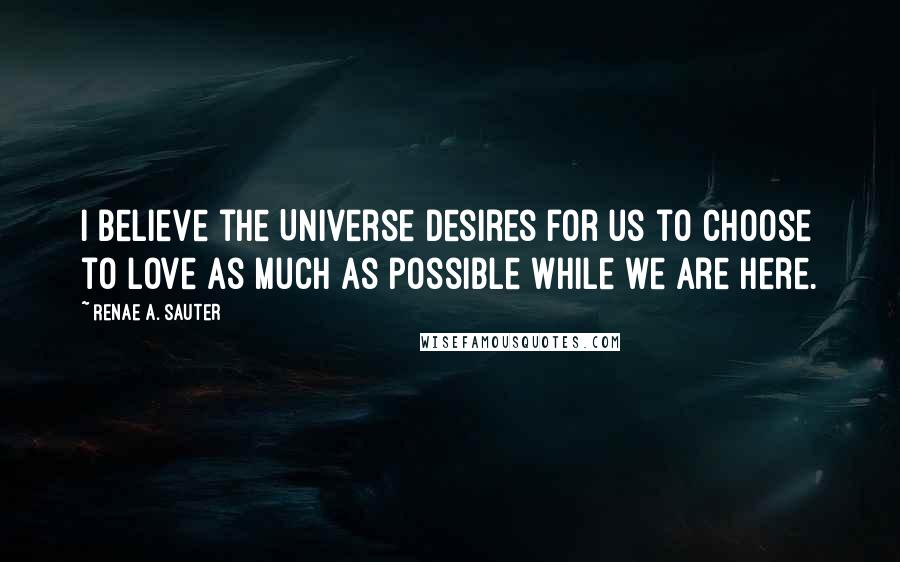 Renae A. Sauter Quotes: I believe the Universe desires for us to choose to love as much as possible while we are here.