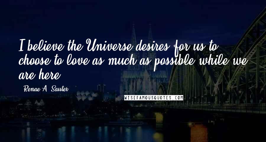 Renae A. Sauter Quotes: I believe the Universe desires for us to choose to love as much as possible while we are here.