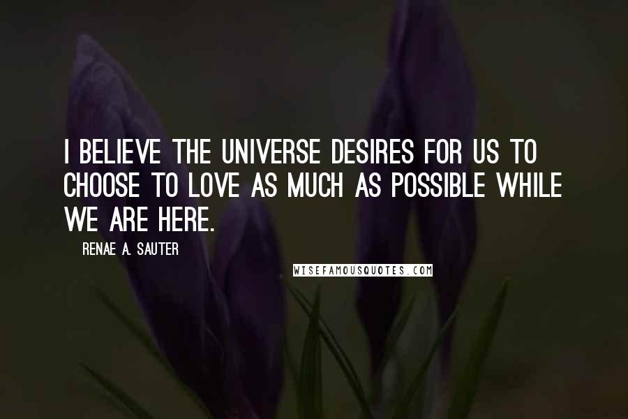 Renae A. Sauter Quotes: I believe the Universe desires for us to choose to love as much as possible while we are here.