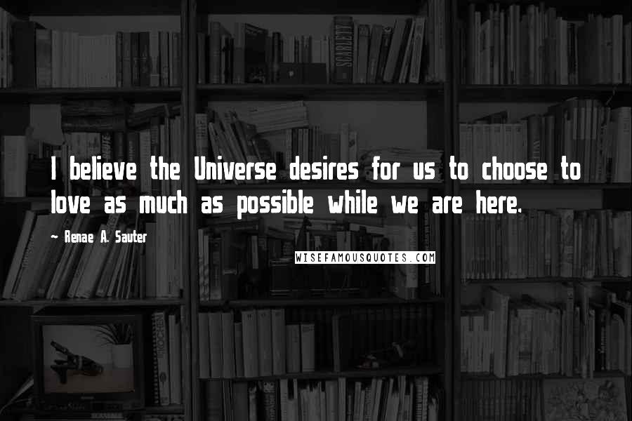 Renae A. Sauter Quotes: I believe the Universe desires for us to choose to love as much as possible while we are here.