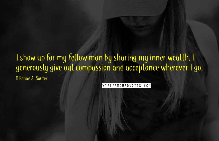 Renae A. Sauter Quotes: I show up for my fellow man by sharing my inner wealth. I generously give out compassion and acceptance wherever I go.