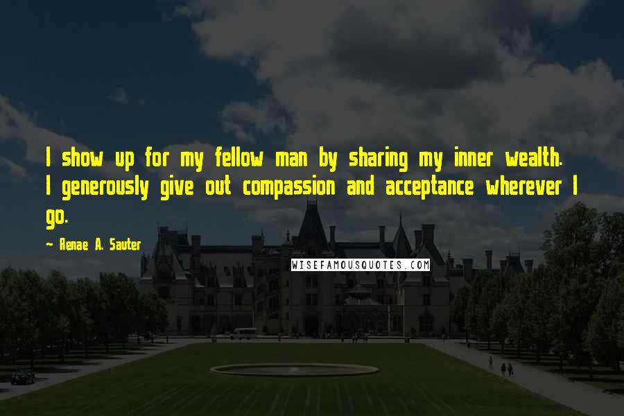 Renae A. Sauter Quotes: I show up for my fellow man by sharing my inner wealth. I generously give out compassion and acceptance wherever I go.