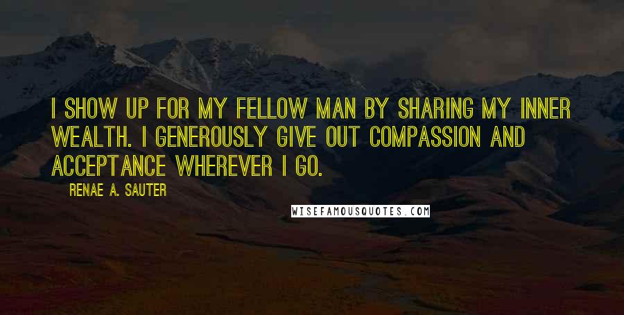 Renae A. Sauter Quotes: I show up for my fellow man by sharing my inner wealth. I generously give out compassion and acceptance wherever I go.