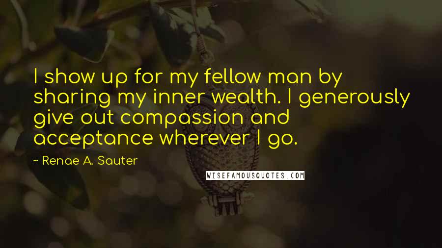 Renae A. Sauter Quotes: I show up for my fellow man by sharing my inner wealth. I generously give out compassion and acceptance wherever I go.