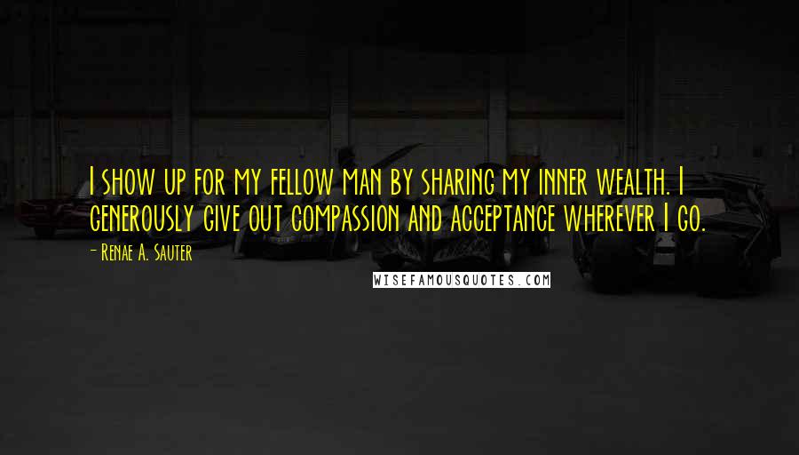 Renae A. Sauter Quotes: I show up for my fellow man by sharing my inner wealth. I generously give out compassion and acceptance wherever I go.