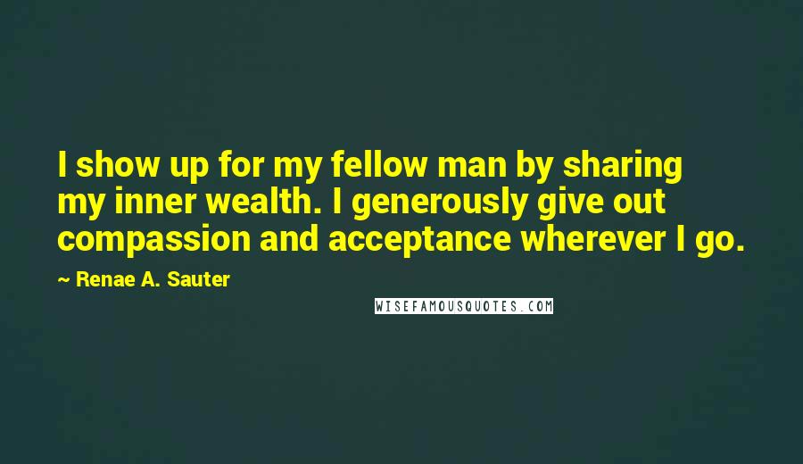 Renae A. Sauter Quotes: I show up for my fellow man by sharing my inner wealth. I generously give out compassion and acceptance wherever I go.