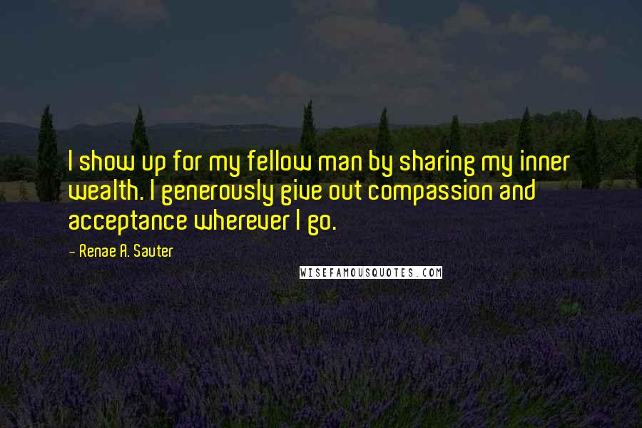 Renae A. Sauter Quotes: I show up for my fellow man by sharing my inner wealth. I generously give out compassion and acceptance wherever I go.