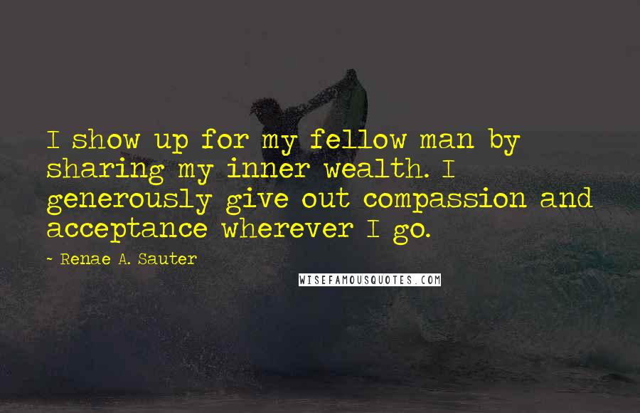 Renae A. Sauter Quotes: I show up for my fellow man by sharing my inner wealth. I generously give out compassion and acceptance wherever I go.