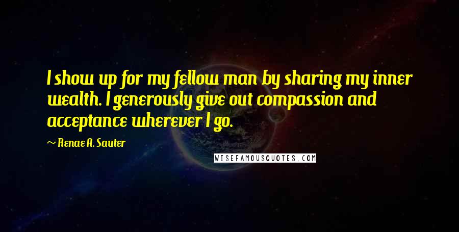 Renae A. Sauter Quotes: I show up for my fellow man by sharing my inner wealth. I generously give out compassion and acceptance wherever I go.