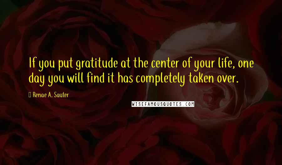 Renae A. Sauter Quotes: If you put gratitude at the center of your life, one day you will find it has completely taken over.