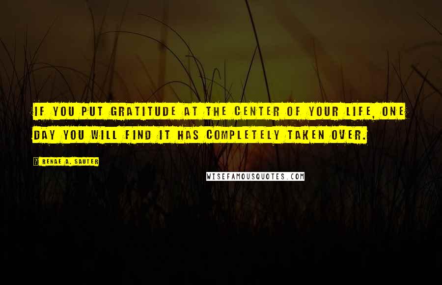 Renae A. Sauter Quotes: If you put gratitude at the center of your life, one day you will find it has completely taken over.