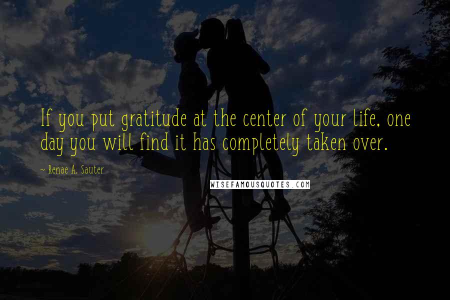Renae A. Sauter Quotes: If you put gratitude at the center of your life, one day you will find it has completely taken over.