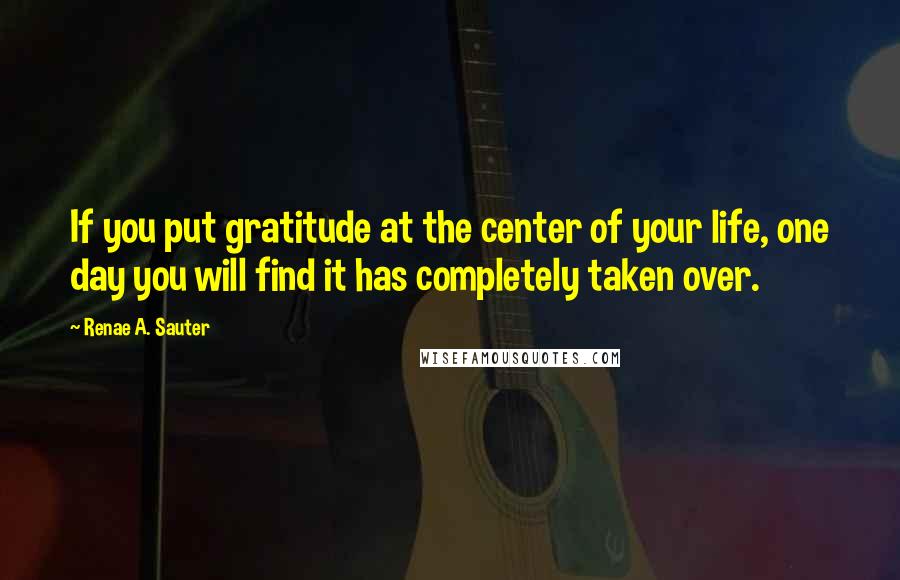 Renae A. Sauter Quotes: If you put gratitude at the center of your life, one day you will find it has completely taken over.