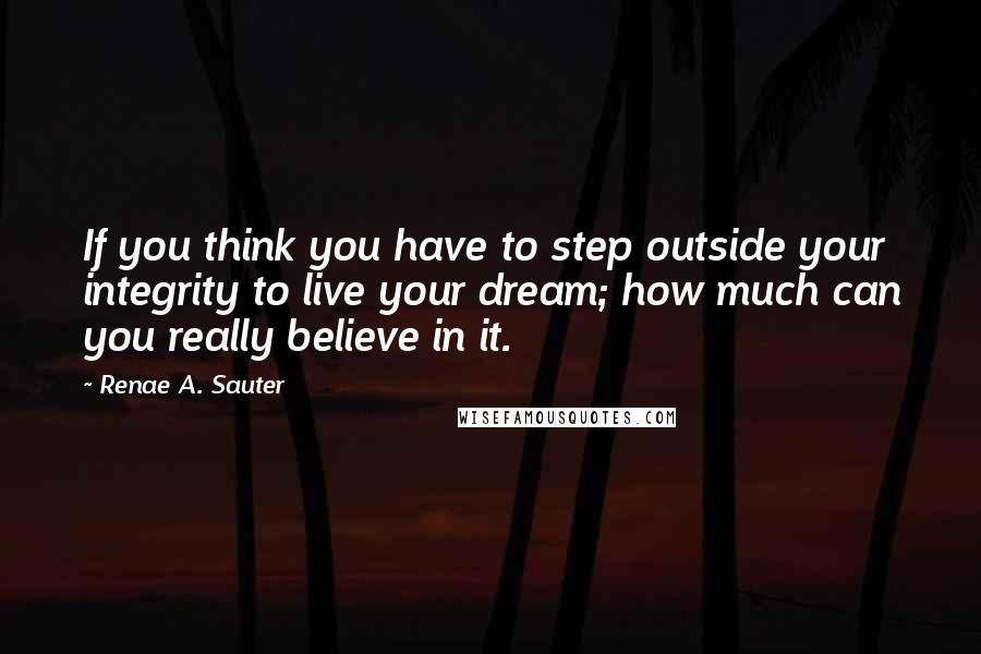 Renae A. Sauter Quotes: If you think you have to step outside your integrity to live your dream; how much can you really believe in it.