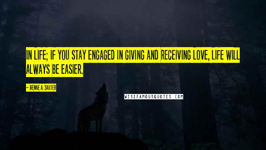 Renae A. Sauter Quotes: In life; if you stay engaged in giving and receiving love, life will always be easier.