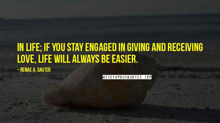 Renae A. Sauter Quotes: In life; if you stay engaged in giving and receiving love, life will always be easier.