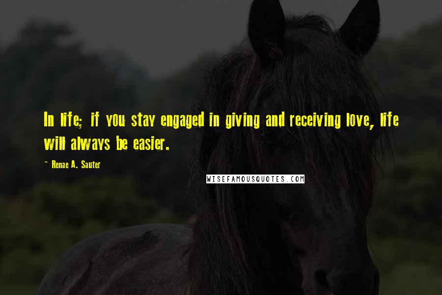 Renae A. Sauter Quotes: In life; if you stay engaged in giving and receiving love, life will always be easier.