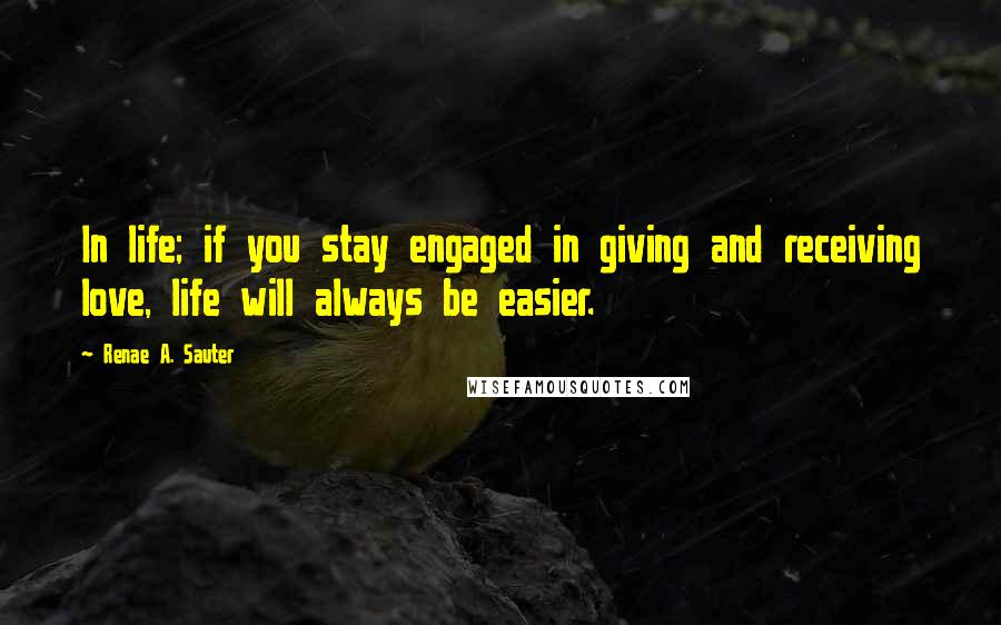 Renae A. Sauter Quotes: In life; if you stay engaged in giving and receiving love, life will always be easier.