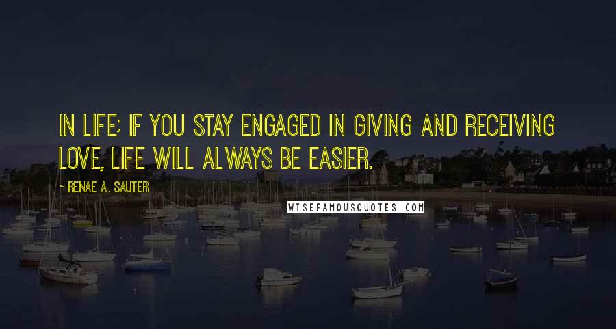 Renae A. Sauter Quotes: In life; if you stay engaged in giving and receiving love, life will always be easier.