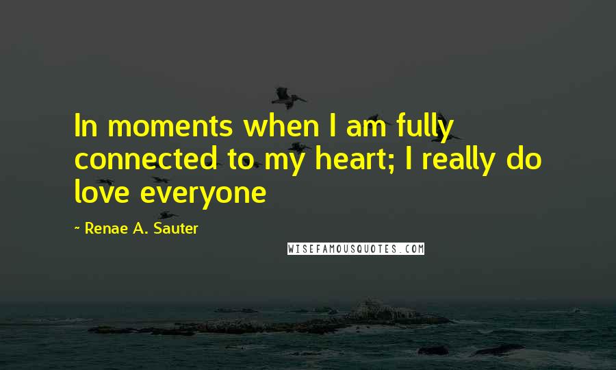 Renae A. Sauter Quotes: In moments when I am fully connected to my heart; I really do love everyone