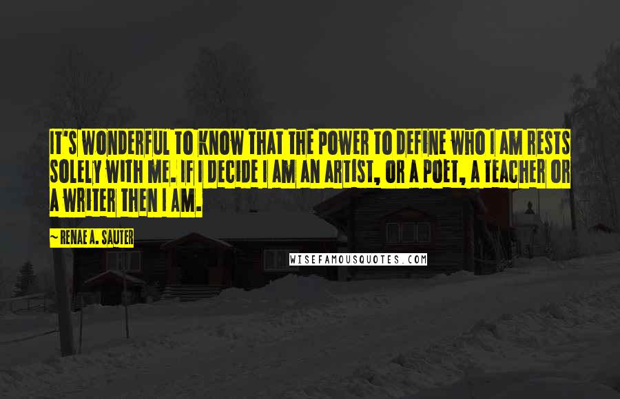 Renae A. Sauter Quotes: It's wonderful to know that the power to define who I am rests solely with me. If I decide I am an artist, or a poet, a teacher or a writer then I AM.