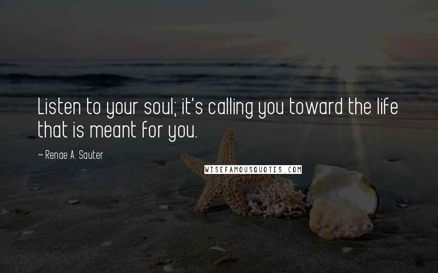 Renae A. Sauter Quotes: Listen to your soul; it's calling you toward the life that is meant for you.