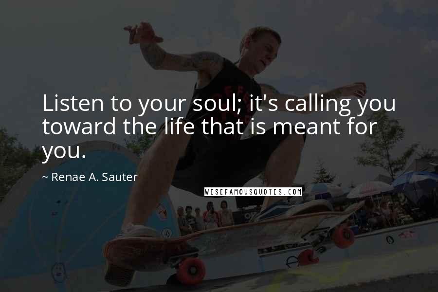 Renae A. Sauter Quotes: Listen to your soul; it's calling you toward the life that is meant for you.