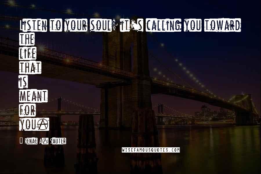 Renae A. Sauter Quotes: Listen to your soul; it's calling you toward the life that is meant for you.