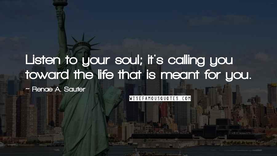 Renae A. Sauter Quotes: Listen to your soul; it's calling you toward the life that is meant for you.