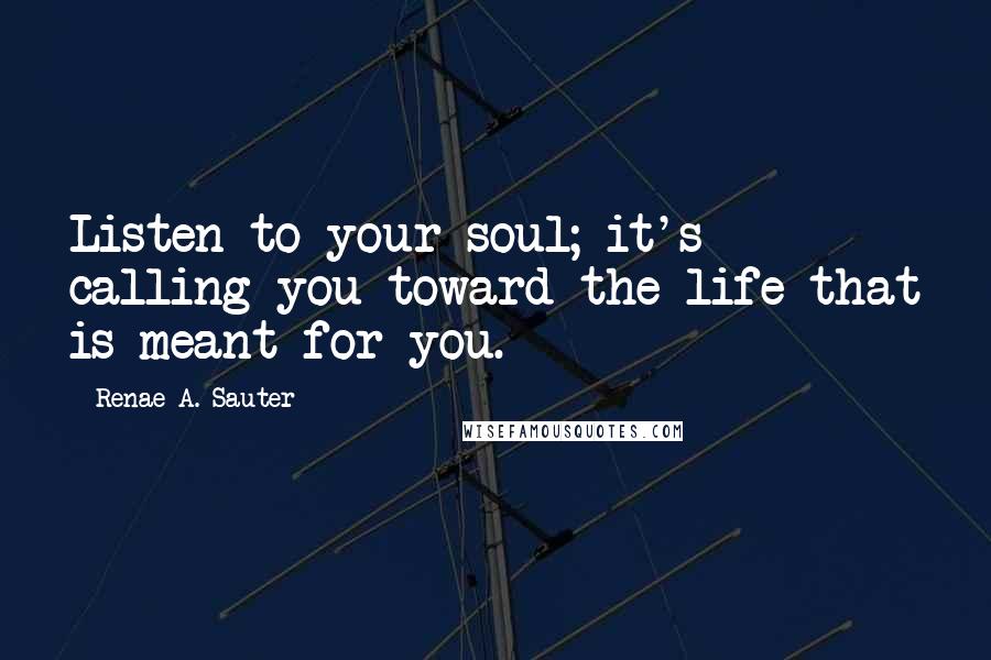 Renae A. Sauter Quotes: Listen to your soul; it's calling you toward the life that is meant for you.