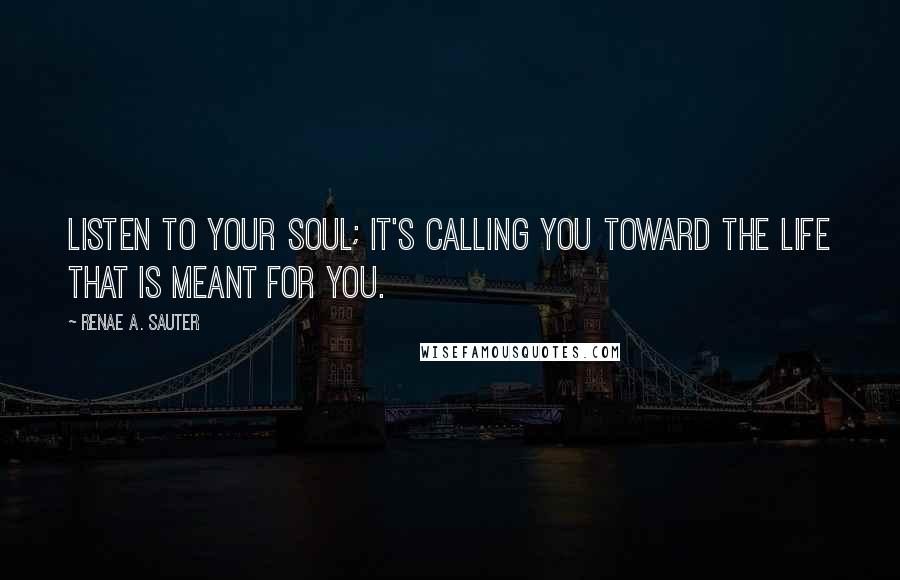 Renae A. Sauter Quotes: Listen to your soul; it's calling you toward the life that is meant for you.