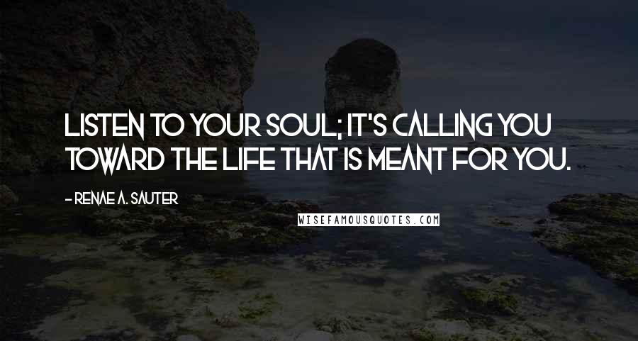 Renae A. Sauter Quotes: Listen to your soul; it's calling you toward the life that is meant for you.