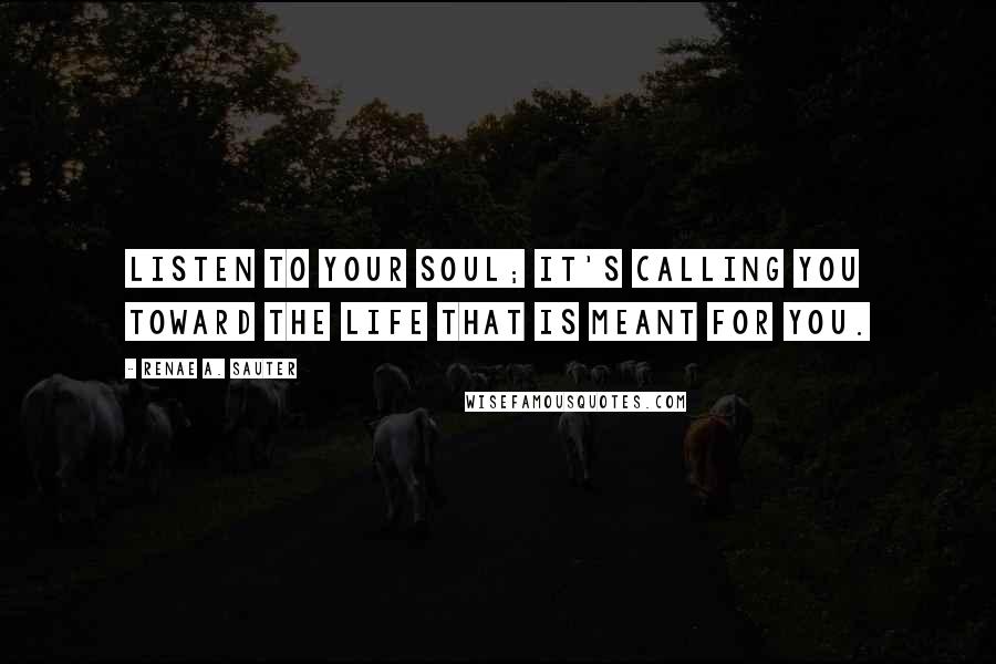 Renae A. Sauter Quotes: Listen to your soul; it's calling you toward the life that is meant for you.