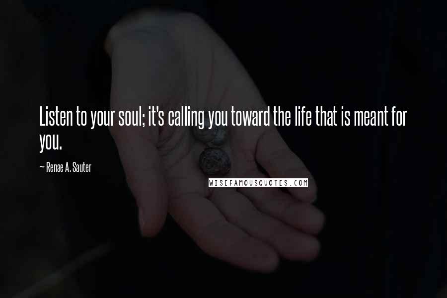 Renae A. Sauter Quotes: Listen to your soul; it's calling you toward the life that is meant for you.