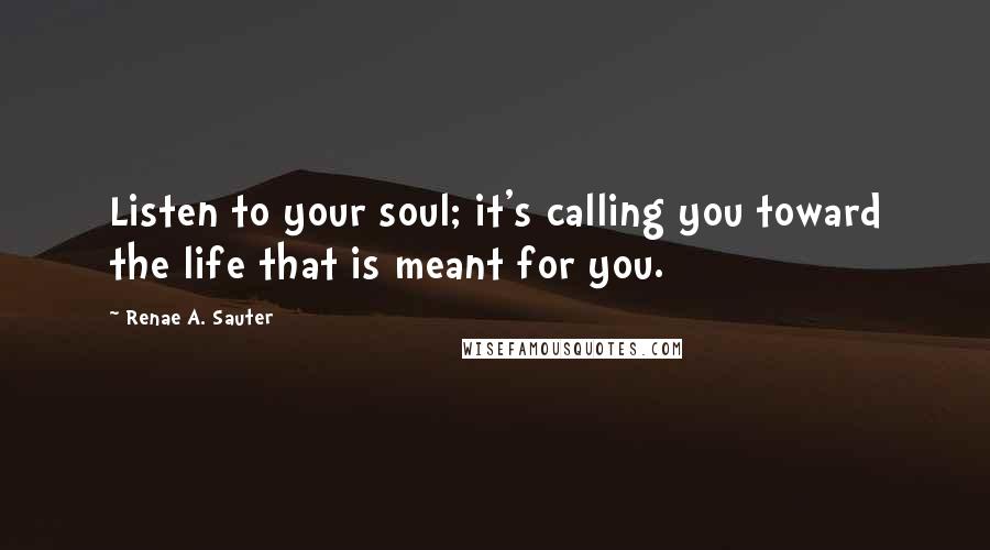 Renae A. Sauter Quotes: Listen to your soul; it's calling you toward the life that is meant for you.