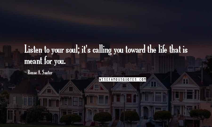 Renae A. Sauter Quotes: Listen to your soul; it's calling you toward the life that is meant for you.