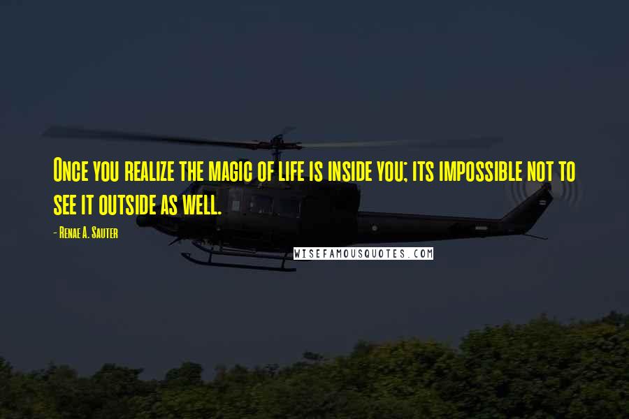 Renae A. Sauter Quotes: Once you realize the magic of life is inside you; its impossible not to see it outside as well.