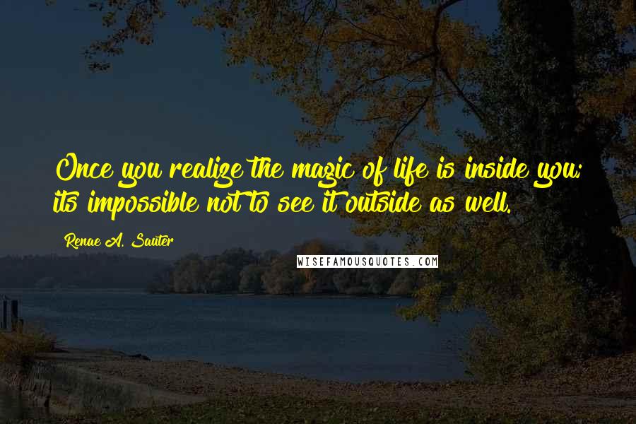 Renae A. Sauter Quotes: Once you realize the magic of life is inside you; its impossible not to see it outside as well.