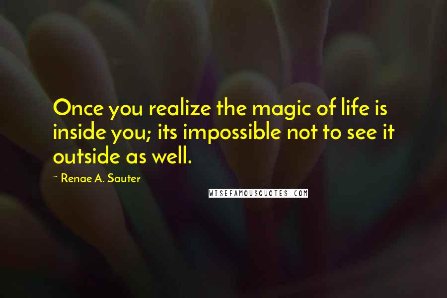 Renae A. Sauter Quotes: Once you realize the magic of life is inside you; its impossible not to see it outside as well.