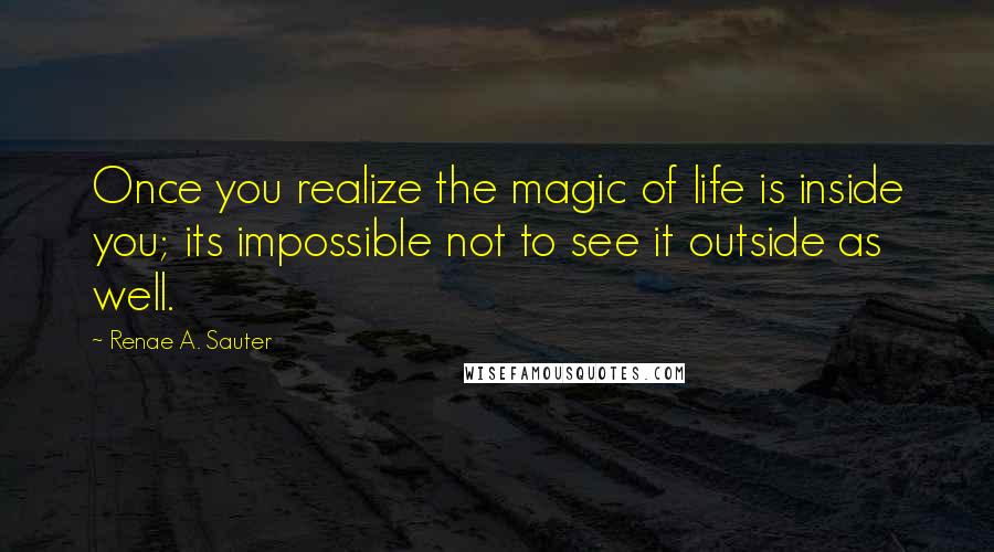 Renae A. Sauter Quotes: Once you realize the magic of life is inside you; its impossible not to see it outside as well.