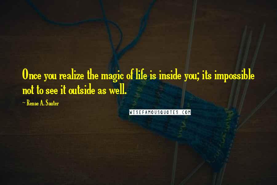 Renae A. Sauter Quotes: Once you realize the magic of life is inside you; its impossible not to see it outside as well.