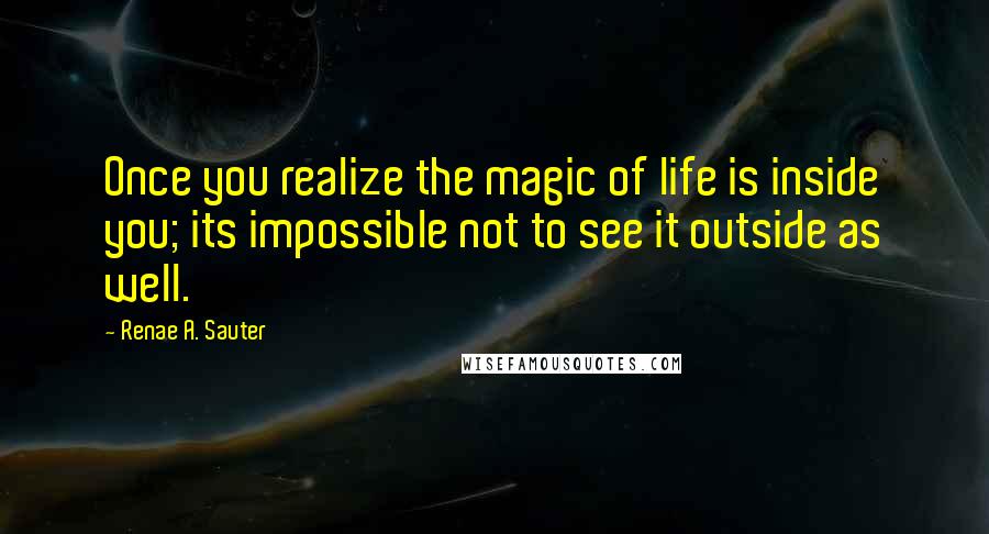Renae A. Sauter Quotes: Once you realize the magic of life is inside you; its impossible not to see it outside as well.