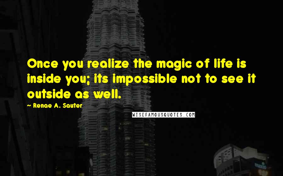 Renae A. Sauter Quotes: Once you realize the magic of life is inside you; its impossible not to see it outside as well.