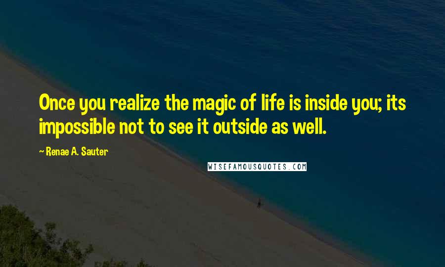 Renae A. Sauter Quotes: Once you realize the magic of life is inside you; its impossible not to see it outside as well.